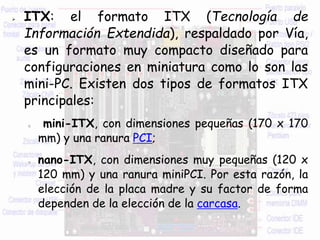 ITX: el formato ITX (Tecnología de
Información Extendida), respaldado por Vía,
es un formato muy compacto diseñado para
configuraciones en miniatura como lo son las
mini-PC. Existen dos tipos de formatos ITX
principales:
o mini-ITX, con dimensiones pequeñas (170 x 170
mm) y una ranura PCI;
o nano-ITX, con dimensiones muy pequeñas (120 x
120 mm) y una ranura miniPCI. Por esta razón, la
elección de la placa madre y su factor de forma
dependen de la elección de la carcasa.
 