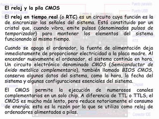 El reloj y la pila CMOS
El reloj en tiempo real (o RTC) es un circuito cuya función es la
de sincronizar las señales del sistema. Está constituido por un
cristal que, cuando vibra, emite pulsos (denominados pulsos de
temporizador) para mantener los elementos del sistema
funcionando al mismo tiempo.
Cuando se apaga el ordenador, la fuente de alimentación deja
inmediatamente de proporcionar electricidad a la placa madre. Al
encender nuevamente el ordenador, el sistema continúa en hora.
Un circuito electrónico denominado CMOS (Semiconductor de
óxido metálico complementario), también llamado BIOS CMOS,
conserva algunos datos del sistema, como la hora, la fecha del
sistema y algunas configuraciones esenciales del sistema.
El CMOS permite la ejecución de numerosos canales
complementarios en un solo chip. A diferencia de TTL o TTLS, el
CMOS es mucho más lento, pero reduce notoriamente el consumo
de energía; esta es la razón por la que se utiliza como reloj de
ordenadores alimentados a pilas.
 