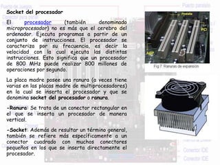 Socket del procesador
El procesador (también denominado
microprocesador) no es más que el cerebro del
ordenador. Ejecuta programas a partir de un
conjunto de instrucciones. El procesador se
caracteriza por su frecuencia, es decir la
velocidad con la cual ejecuta las distintas
instrucciones. Esto significa que un procesador
de 800 MHz puede realizar 800 millones de
operaciones por segundo.
La placa madre posee una ranura (a veces tiene
varias en las placas madre de multiprocesadores)
en la cual se inserta el procesador y que se
denomina socket del procesador o ranura.
-Ranura: Se trata de un conector rectangular en
el que se inserta un procesador de manera
vertical.
-Socket: Además de resultar un término general,
también se refiere más específicamente a un
conector cuadrado con muchos conectores
pequeños en los que se inserta directamente el
procesador.
 