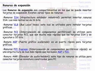 Ranuras de expansión
Las Ranuras de expansión son compartimientos en los que se puede insertar
tarjetas de expansión. Existen varios tipos de ranuras:
-Ranuras ISA (Arquitectura estándar industrial): permiten insertar ranuras
ISA. Las más lentas las de 16 bits.
-Ranuras VLB (Bus Local Vesa): este bus se utilizaba para instalar tarjetas
gráficas.
-Ranuras PCI (Interconexión de componentes periféricos): se utilizan para
conectar tarjetas PCI, que son mucho más rápidas que las tarjetas ISA y se
ejecutan a 32 bits.
-Ranura AGP (Puerto gráfico acelerado): es un puerto rápido para tarjetas
gráficas.
-Ranuras PCI Express (Interconexión de componentes periféricos rápida): es
una arquitectura de bus más rápida que los buses AGP y PCI.
-Ranura AMR (Elevador de audio/módem): este tipo de ranuras se utiliza para
conectar tarjetas miniatura construidas para PC.
 