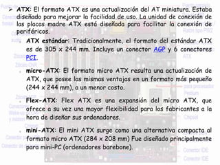  ATX: El formato ATX es una actualización del AT miniatura. Estaba
diseñado para mejorar la facilidad de uso. La unidad de conexión de
las placas madre ATX está diseñada para facilitar la conexión de
periféricos.
o ATX estándar: Tradicionalmente, el formato del estándar ATX
es de 305 x 244 mm. Incluye un conector AGP y 6 conectores
PCI.
o micro-ATX: El formato micro ATX resulta una actualización de
ATX, que posee las mismas ventajas en un formato más pequeño
(244 x 244 mm), a un menor costo.
o Flex-ATX: Flex ATX es una expansión del micro ATX, que
ofrece a su vez una mayor flexibilidad para los fabricantes a la
hora de diseñar sus ordenadores.
o mini-ATX: El mini ATX surge como una alternativa compacta al
formato micro ATX (284 x 208 mm) Fue diseñado principalmente
para mini-PC (ordenadores barebone).
 