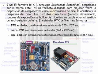  BTX: El formato BTX (Tecnología Balanceada Extendida), respaldado
por la marca Intel, es un formato diseñado para mejorar tanto la
disposición de componentes como la circulación de aire, la acústica y la
disipación del calor. Los distintos conectores (ranuras de memoria,
ranuras de expansión) se hallan distribuidos en paralelo, en el sentido
de la circulación del aire. El estándar BTX define tres formatos:
o BTX estándar, con dimensiones estándar de 325 x 267 mm;
o micro-BTX, con dimensiones reducidas (264 x 267 mm);
o pico-BTX, con dimensiones extremadamente reducidas (203 x 267 mm).
 