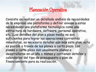 Planeación Operativa
Consiste en realizar un detallado análisis de necesidades
de la empresa una plataforma y definir envase a estas
necesidades una plataforma tecnológica como una
estructura de hardware, software, personal operativo,
etc.).Los detalles del plan a plazo medio no son
suficientes para lograr las operaciones corrientes
inmediatas, es necesario detallar aún más este plan; esto
es posible a través de los planes a corto plazo. Los
planes a corto plazo son usualmente planes a
desarrollarse en un año o menos y contienen detalles y
calendarios del tipo de presupuesto o plan de
financiamiento para su realización.
 