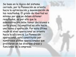 Se basa en la lógica del sistema
cerrado, por la Planeación se orienta
hacia la optimización y maximización de
los resultados. El grado de libertad es
mínimo por que se deben obtener
resultados, es por ello que la
administración debe tomar decisiones a
corto plazo. Su amplitud es sólo hacia
una tarea u operación. Por esta última
razón el nivel operacional se orienta
hacia la eficiencia. La Planeación
operacional, está constituida por
numerosos planes operacionales que
proliferan en las diversas áreas y
funciones de la empresa.
 