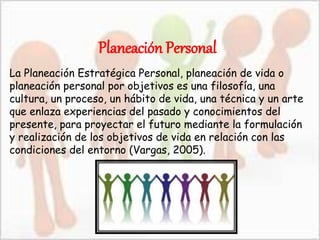 Planeación Personal
La Planeación Estratégica Personal, planeación de vida o
planeación personal por objetivos es una filosofía, una
cultura, un proceso, un hábito de vida, una técnica y un arte
que enlaza experiencias del pasado y conocimientos del
presente, para proyectar el futuro mediante la formulación
y realización de los objetivos de vida en relación con las
condiciones del entorno (Vargas, 2005).
 