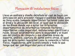 Planeación de instalaciones físicas
Lleva un análisis y diseño detallado el cual se hace con
anticipación para prevenir riesgos y posibles fallas, esta
se lleva acabo tomando importantes factores como son
el área y la ubicación del local, al igual que la ubicación
de las áreas donde van a estar las diferentes
departamentos de informática tomando factores
importantes como seguridad, instalaciones eléctricas y
ruido, lo cual es primordial para la seguridad y el buen
uso del centro de cómputo y sus diversas áreas de
soporte, análisis, captura de datos entre otras, al igual
que los principales requisitos como la conexión a tierra
física, reguladores, aire acondicionado y todo lo que
tenga que ver con seguridad para el mismo.
 