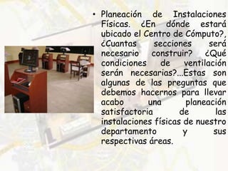 • Planeación de Instalaciones
Físicas. ¿En dónde estará
ubicado el Centro de Cómputo?,
¿Cuantas secciones será
necesario construir? ¿Qué
condiciones de ventilación
serán necesarias?...Estas son
algunas de las preguntas que
debemos hacernos para llevar
acabo una planeación
satisfactoria de las
instalaciones físicas de nuestro
departamento y sus
respectivas áreas.
 