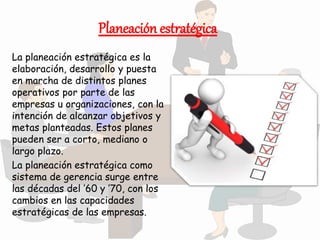 Planeación estratégica
La planeación estratégica es la
elaboración, desarrollo y puesta
en marcha de distintos planes
operativos por parte de las
empresas u organizaciones, con la
intención de alcanzar objetivos y
metas planteadas. Estos planes
pueden ser a corto, mediano o
largo plazo.
La planeación estratégica como
sistema de gerencia surge entre
las décadas del ’60 y ’70, con los
cambios en las capacidades
estratégicas de las empresas.
 