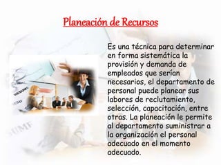 Planeación de Recursos
Es una técnica para determinar
en forma sistemática la
provisión y demanda de
empleados que serían
necesarios, el departamento de
personal puede planear sus
labores de reclutamiento,
selección, capacitación, entre
otras. La planeación le permite
al departamento suministrar a
la organización el personal
adecuado en el momento
adecuado.
 