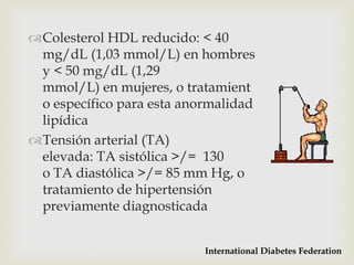 Colesterol HDL reducido: < 40
 mg/dL (1,03 mmol/L) en hombres
 y < 50 mg/dL (1,29
 mmol/L) en mujeres, o tratamient
 o específico para esta anormalidad
 lipídica
Tensión arterial (TA)
 elevada: TA sistólica >/= 130
 o TA diastólica >/= 85 mm Hg, o
 tratamiento de hipertensión
 previamente diagnosticada


                           International Diabetes Federation
 