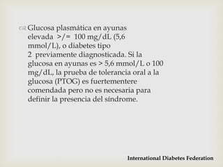  Glucosa plasmática en ayunas
  elevada >/= 100 mg/dL (5,6
  mmol/L), o diabetes tipo
  2 previamente diagnosticada. Si la
  glucosa en ayunas es > 5,6 mmol/L o 100
  mg/dL, la prueba de tolerancia oral a la
  glucosa (PTOG) es fuertementere
  comendada pero no es necesaria para
  definir la presencia del síndrome.




                               International Diabetes Federation
 