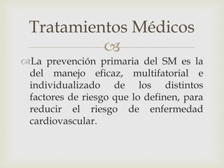 Tratamientos Médicos
          
La prevención primaria del SM es la
 del manejo eficaz, multifatorial e
 individualizado de los distintos
 factores de riesgo que lo definen, para
 reducir el riesgo de enfermedad
 cardiovascular.
 