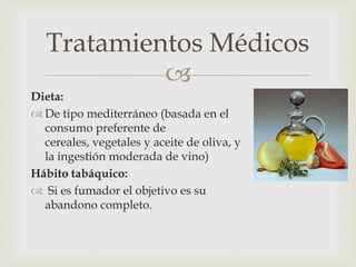 Tratamientos Médicos
            
Dieta:
 De tipo mediterráneo (basada en el
  consumo preferente de
  cereales, vegetales y aceite de oliva, y
  la ingestión moderada de vino)
Hábito tabáquico:
 Si es fumador el objetivo es su
  abandono completo.
 