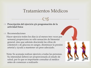 Tratamientos Médicos
                                       
 Prescripción del ejercicio y/o programación de la
  actividad física

 Recomendaciones
 Hacer ejercicio todos los días (o al menos tres veces por
  semana) proporciona no sólo sensación de bienestar
  general, sino que además desciende las cifras de
  colesterol y de glucosa en sangre, disminuye la presión
  arterial y ayuda a mantener un peso adecuado.

  Nota: Se aconseja realizar ejercicio a todas las personas.
  Su intensidad deberá ser proporcionada al estado de
  salud, por lo que es importante consultar al médico
  antes de comenzar a realizarlo
 