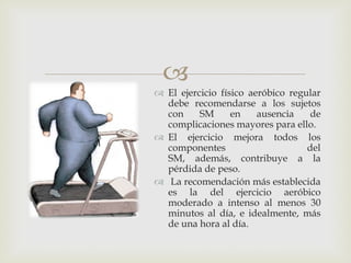 
 El ejercicio físico aeróbico regular
  debe recomendarse a los sujetos
  con     SM      en    ausencia    de
  complicaciones mayores para ello.
 El ejercicio mejora todos los
  componentes                      del
  SM, además, contribuye a la
  pérdida de peso.
 La recomendación más establecida
  es la del ejercicio aeróbico
  moderado a intenso al menos 30
  minutos al día, e idealmente, más
  de una hora al día.
 