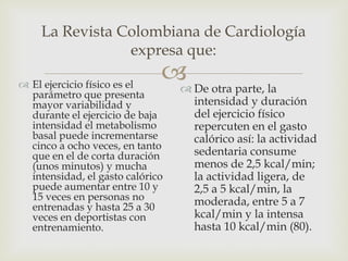 La Revista Colombiana de Cardiología
                expresa que:

 El ejercicio físico es el
                               De otra parte, la
                               
  parámetro que presenta
  mayor variabilidad y             intensidad y duración
  durante el ejercicio de baja     del ejercicio físico
  intensidad el metabolismo        repercuten en el gasto
  basal puede incrementarse        calórico así: la actividad
  cinco a ocho veces, en tanto
  que en el de corta duración      sedentaria consume
  (unos minutos) y mucha           menos de 2,5 kcal/min;
  intensidad, el gasto calórico    la actividad ligera, de
  puede aumentar entre 10 y        2,5 a 5 kcal/min, la
  15 veces en personas no          moderada, entre 5 a 7
  entrenadas y hasta 25 a 30
  veces en deportistas con         kcal/min y la intensa
  entrenamiento.                   hasta 10 kcal/min (80).
 