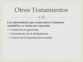 Otros Tratamientos
             
Las enfermedades que comprenden el síndrome
metabólico se tratan por separado:
 Control de la glucemia
 Tratamiento de la dislipidemia
 Control de la hipertensión arterial
 