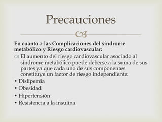 Precauciones
                 
En cuanto a las Complicaciones del síndrome
metabólico y Riesgo cardiovascular:
 El aumento del riesgo cardiovascular asociado al
   síndrome metabólico puede deberse a la suma de sus
   partes ya que cada uno de sus componentes
   constituye un factor de riesgo independiente:
• Dislipemia
• Obesidad
• Hipertensión
• Resistencia a la insulina
 