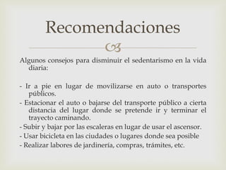 Recomendaciones
              
Algunos consejos para disminuir el sedentarismo en la vida
  diaria:

- Ir a pie en lugar de movilizarse en auto o transportes
   públicos.
- Estacionar el auto o bajarse del transporte público a cierta
   distancia del lugar donde se pretende ir y terminar el
   trayecto caminando.
- Subir y bajar por las escaleras en lugar de usar el ascensor.
- Usar bicicleta en las ciudades o lugares donde sea posible
- Realizar labores de jardinería, compras, trámites, etc.
 