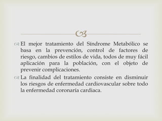 
 El mejor tratamiento del Síndrome Metabólico se
  basa en la prevención, control de factores de
  riesgo, cambios de estilos de vida, todos de muy fácil
  aplicación para la población, con el objeto de
  prevenir complicaciones.
 La finalidad del tratamiento consiste en disminuir
  los riesgos de enfermedad cardiovascular sobre todo
  la enfermedad coronaría cardiaca.
 