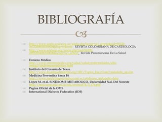 BIBLIOGRAFÍA
               
   http://www.scielo.unal.edu.co/scielo.php?script=sci_arttext&pid=S0120-
    56332008000300004&lng=es&nrm REVISTA COLOMBIANA DE CARDIOLOGIA
   http://www.scielosp.org/scielo.php?pid=S1020-
    49892004000100008&script=sci_arttext Revista Panamericana De La Salud

   Entorno Médico
    http://www.entornomedico.org/salud/saludyenfermedades/alfa-
    omega/sindromemetabolico.html
   Instituto del Corazón de Texas.
    http://www.texasheartinstitute.org/HIC/Topics_Esp/Cond/metabolic_sp.cfm
   Medicina Preventiva Santa Fé
    http://www.medicinapreventiva.com.ve/sindrome_metabolico.htm
   López M. et al. SINDROME METABOLICO. Universidad Nal. Del Noreste
    http://med.unne.edu.ar/revista/revista174/3_174.pdf
   Pagina Oficial de la OMS
   International Diabetes Federation (IDF)
 