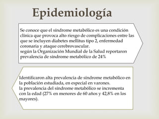 Epidemiología
                           
Se conoce que el síndrome metabólico es una condición
clínica que provoca alto riesgo de complicaciones entre las
que se incluyen diabetes mellitus tipo 2, enfermedad
coronaria y ataque cerebrovascular.
según la Organización Mundial de la Salud reportaron
prevalencia de síndrome metabólico de 24%



Identificaron alta prevalencia de síndrome metabólico en
la población estudiada, en especial en varones.
la prevalencia del síndrome metabólico se incrementa
con la edad (27% en menores de 60 años y 42,8% en los
mayores).
 