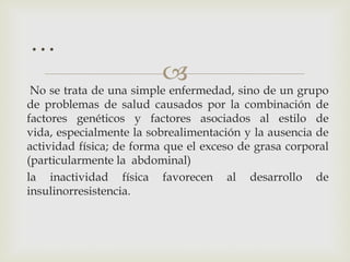 …
                          
 No se trata de una simple enfermedad, sino de un grupo
de problemas de salud causados por la combinación de
factores genéticos y factores asociados al estilo de
vida, especialmente la sobrealimentación y la ausencia de
actividad física; de forma que el exceso de grasa corporal
(particularmente la abdominal)
la inactividad física favorecen al desarrollo de
insulinorresistencia.
 