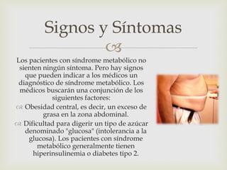 Signos y Síntomas
                 
Los pacientes con síndrome metabólico no
 sienten ningún síntoma. Pero hay signos
   que pueden indicar a los médicos un
 diagnóstico de síndrome metabólico. Los
 médicos buscarán una conjunción de los
            siguientes factores:
 Obesidad central, es decir, un exceso de
         grasa en la zona abdominal.
 Dificultad para digerir un tipo de azúcar
   denominado "glucosa" (intolerancia a la
    glucosa). Los pacientes con síndrome
       metabólico generalmente tienen
      hiperinsulinemia o diabetes tipo 2.
 