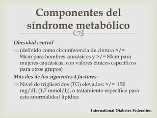 Componentes del
     síndrome metabólico
                         
Obesidad central
 (definido como circunferencia de cintura >/=
  94cm para hombres caucásicos y >/= 80cm para
  mujeres caucásicas, con valores étnicos específicos
  para otros grupos)
Más dos de los siguientes 4 factores:
 Nivel de triglicéridos (TG) elevados: >/= 150
  mg/dL (1,7 mmol/L), o tratamiento específico para
  esta anormalidad lipídica

                                International Diabetes Federation
 