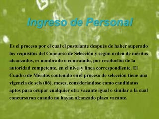 Ingreso de Personal
Es el proceso por el cual el postulante después de haber superado
los requisitos del Concurso de Selección y según orden de méritos
alcanzados, es nombrado o contratado, por resolución de la
autoridad competente, en el nivel y línea correspondiente. El
Cuadro de Méritos contenido en el proceso de selección tiene una
vigencia de seis (06), meses, considerándose como candidatos
aptos para ocupar cualquier otra vacante igual o similar a la cual
concursaron cuando no hayan alcanzado plaza vacante.
 