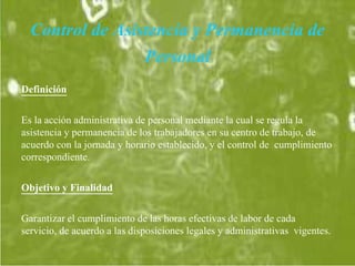 Control de Asistencia y Permanencia de
Personal
Definición
Es la acción administrativa de personal mediante la cual se regula la
asistencia y permanencia de los trabajadores en su centro de trabajo, de
acuerdo con la jornada y horario establecido, y el control de cumplimiento
correspondiente.
Objetivo y Finalidad
Garantizar el cumplimiento de las horas efectivas de labor de cada
servicio, de acuerdo a las disposiciones legales y administrativas vigentes.
 