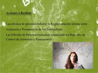 Acciones a Realizar
Las oficinas de personal elaboran la Reglamentación interna sobre :
Asistencia y Permanencia de los Trabajadores.
Las Oficinas de Personal mantienen actualizado los Registros de
Control de Asistencia y Permanencia
 