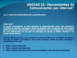 UNIDAD II:  “ Herramientas de Comunicación por internet” 2.2.1 LISTA DE DISTRIBUCION (eLISTAS.NET) ¿Qué son?  El correo electrónico no sólo permite la comunicación entre dos personas; también se pueden configurar listas de distribución (conjunto de direcciones electrónicas de usuarios del correo electrónico que se integran en el archivo de una aplicación) en las que un mensaje se envía al mismo tiempo a un grupo de personas.  Existen diversos sitios que contienen bases de datos con multitud de listas a las que se puede suscribirse, pero para empezar citare las más extensas y completas de la red:    http://www.liszt.com    http://www.e-groups.com    http://elistas.egrupos.net/ (ya no se pueden crear de forma gratuita)  