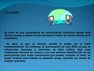 2.2.3 CHATS Se trata de una herramienta de comunicación sincrónica donde cada alumno accede y puede ofrecer sus ideas al resto. Su mayor ventaja es la inmediatez. Es decir, lo que un alumno escribe lo puede ver el resto inmediatamente. Sin embargo, la conversación es muy difícil ya que se entrecruzan mensajes y, asimismo, se debe realizar bajo unas condiciones estrictas de control y con una perfecta identificación de los participantes para evitar comentarios que puedan molestar al resto. Se puede emplear para trabajo en pequeño grupo, apoyado con planes de trabajo concretos. 