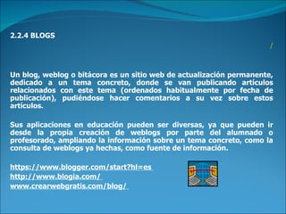 2.2.4 BLOGS / Un blog, weblog o bitácora es un sitio web de actualización permanente, dedicado a un tema concreto, donde se van publicando artículos relacionados con este tema (ordenados habitualmente por fecha de publicación), pudiéndose hacer comentarios a su vez sobre estos artículos.  Sus aplicaciones en educación pueden ser diversas, ya que pueden ir desde la propia creación de weblogs por parte del alumnado o profesorado, ampliando la información sobre un tema concreto, como la consulta de weblogs ya hechas, como fuente de información.  https://www.blogger.com/start?hl=es  http://www.blogia.com/  www.crearwebgratis.com/blog/  