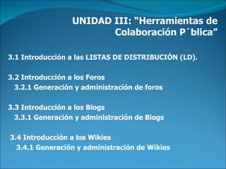 UNIDAD III: “Herramientas de Colaboración Pública” 3.1 Introducción a las LISTAS DE DISTRIBUCIÓN (LD).     3.2 Introducción a los Foros      3.2.1 Generación y administración de foros  3.3 Introducción a los Blogs      3.3.1 Generación y administración de Blogs    3.4 Introducción a los Wikies       3.4.1 Generación y administración de Wikies  