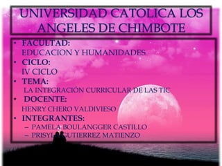UNIVERSIDAD CATOLICA LOS
   ANGELES DE CHIMBOTE
• FACULTAD:
  EDUCACION Y HUMANIDADES
• CICLO:
  IV CICLO
• TEMA:
  LA INTEGRACIÓN CURRICULAR DE LAS TIC
• DOCENTE:
 HENRY CHERO VALDIVIESO
• INTEGRANTES:
  – PAMELA BOULANGGER CASTILLO
  – PRISYLA GUTIERREZ MATIENZO
 