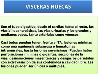 VISCERAS HUECASSon el tubo digestivo, desde el cardias hasta el recto, las vías biliopancreáticas, las vías urinarias y los grandes y medianos vasos, tanto arteriales como venosos.Casi todos pueden tener, frente al TA, lesiones mínimas como una equimosis subserosa o hematomas intramurales, hasta lesiones severísimas. Pueden haber perforaciones mínimas o gigantes, secciones de la vías, desinserciones mesentéricas y desgarros parietales con extravasación de sus contenidos a cavidad libre. Las lesiones pueden ser únicas o múltiples.