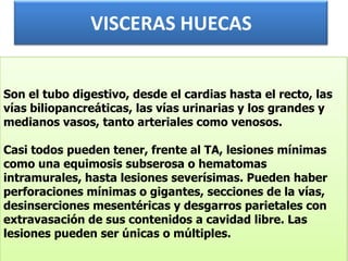 VISCERAS HUECASSon el tubo digestivo, desde el cardias hasta el recto, las vías biliopancreáticas, las vías urinarias y los grandes y medianos vasos, tanto arteriales como venosos.Casi todos pueden tener, frente al TA, lesiones mínimas como una equimosis subserosa o hematomas intramurales, hasta lesiones severísimas. Pueden haber perforaciones mínimas o gigantes, secciones de la vías, desinserciones mesentéricas y desgarros parietales con extravasación de sus contenidos a cavidad libre. Las lesiones pueden ser únicas o múltiples.