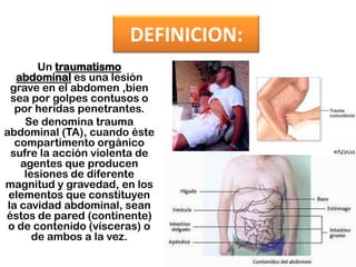 DEFINICION:Un traumatismo abdominal es una lesión grave en el abdomen ,bien sea por golpes contusos o por heridas penetrantes. Se denomina trauma abdominal (TA), cuando éste compartimento orgánico sufre la acción violenta de agentes que producen lesiones de diferente magnitud y gravedad, en los elementos que constituyen la cavidad abdominal, sean éstos de pared (continente) o de contenido (vísceras) o de ambos a la vez.