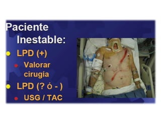 Traumatismos cerrados o contusosSon los que mayores dificultades ofrecenInicialmente no se trata de hacer el diagnóstico de víscera lesionada sino de determinar la presencia de algún elemento que nos indique la necesidad de realizar una laparotomía inmediataNo existe un método tan contundente de diagnóstico, como la radiología, en el caso de los traumatismos del tóraxEn la mayoría de los casos se deben utilizar varios métodos de diagnóstico para indicar o descartar la laparotomíaLo que se busca es demostrar la presencia dentro del abdomen de : sangre, aire, bilis, orina, fibras vegetales o cualquiera que implique la disrupción del tracto digestivoLa regla en los traumatismos cerrados es que la ausencia de signos iniciales no descarta un hemoperitoneo