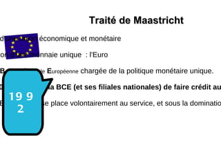 Traité de Maastricht Création d'une union économique et monétaire Instauration d'une monnaie unique  : l'Euro Création  B anque   C entrale   E uropéenne  chargée de la politique monétaire unique. Article 101  :   Interdit à la BCE (et ses filiales nationales) de faire crédit aux États membres.  L’Union  Européenne se place volontairement au service, et sous la domination des marchés financiers. 1992 