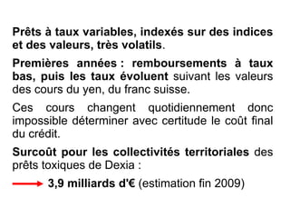 Prêts à taux variables, indexés sur des indices et des valeurs, très volatils . Premières années : remboursements à taux bas,   puis les taux évoluent  suivant les valeurs des cours du yen, du franc suisse. Ces cours changent quotidiennement donc impossible déterminer avec certitude le coût final du crédit. Surcoût pour les collectivités territoriales  des prêts toxiques de Dexia : 3,9 milliards d'€  (estimation fin 2009) 