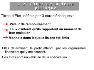 Titres d’État, définis par 3 caractéristiques : Valeur de remboursement Taux d'intérêt qu'ils rapportent au moment de  leur émission Monnaie dans laquelle ils ont été émis Elles déterminent le profit attendu par les organismes financiers qui y ont souscrit. Ces titres sont un véhicule de la spéculation. 2.2  Titres de la dette publique 