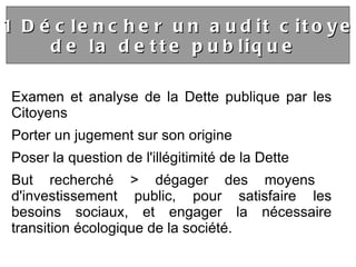 Examen et analyse de la Dette publique par les Citoyens Porter un jugement sur son origine   Poser la question de l'illégitimité de la Dette  But recherché > dégager des moyens  d'investissement public, pour satisfaire les besoins sociaux, et engager la nécessaire transition écologique de la société. 4.1 Déclencher un audit citoyen  de la dette publique  
