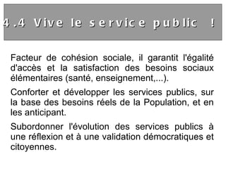 Facteur de cohésion sociale, il garantit l'égalité d'accès et la satisfaction des besoins sociaux élémentaires (santé, enseignement,...). Conforter et développer les services publics, sur la base des besoins réels de la Population, et en les anticipant. Subordonner l'évolution des services publics à une réflexion et à une validation démocratiques et citoyennes.  4.4 Vive le service public !  