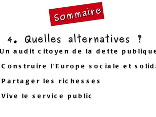 Sommaire 4. Quelles alternatives ?  4.1 Un audit citoyen de la dette publique 4.2 Construire l'Europe sociale et solidaire 4.3 Partager les richesses 4.4 Vive le service public 