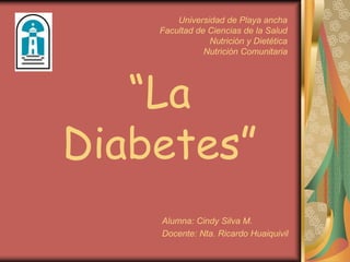 “La
Diabetes”
Alumna: Cindy Silva M.
Docente: Nta. Ricardo Huaiquivil
Universidad de Playa ancha
Facultad de Ciencias de la Salud
Nutrición y Dietética
Nutrición Comunitaria
 