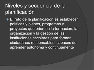 Niveles y secuencia de la
planificación
 El reto de la planificación es establecer
políticas y planes, programas y
proyectos que orienten la formación, la
organización y la gestión de las
instituciones escolares para formar
ciudadanos responsables, capaces de
aprender autónoma y continuamente
 