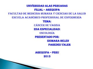 UNIVERSIDAD ALAS PERUANAS
FILIAL – AREQUIPA
FACULTAD DE MEDICINA HUMANA Y CIENCIAS DE LA SALUD
ESCUELA ACADÉMICO PROFESIONAL DE ENFERMERÍA
TEMA:
Cáncer de vagina
2DA especialidad:
Oncología
PRESENTADO POR:
SIOMARA BELEN
PAREDES VALER
AREQUIPA – PERU
2013
 